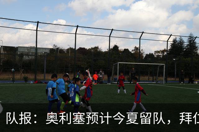 队报：奥利塞预计今夏留队，拜仁计划与他续约至2031年+薪资翻倍